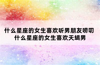 什么星座的女生喜欢听男朋友唠叨 什么星座的女生喜欢天蝎男